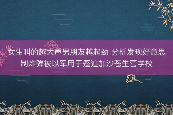 女生叫的越大声男朋友越起劲 分析发现好意思制炸弹被以军用于蹙迫加沙苍生营学校