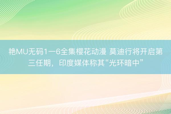 艳MU无码1一6全集樱花动漫 莫迪行将开启第三任期，印度媒体称其“光环暗中”