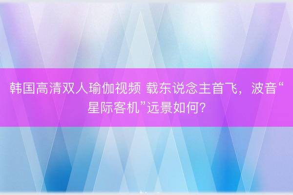韩国高清双人瑜伽视频 载东说念主首飞，波音“星际客机”远景如何？