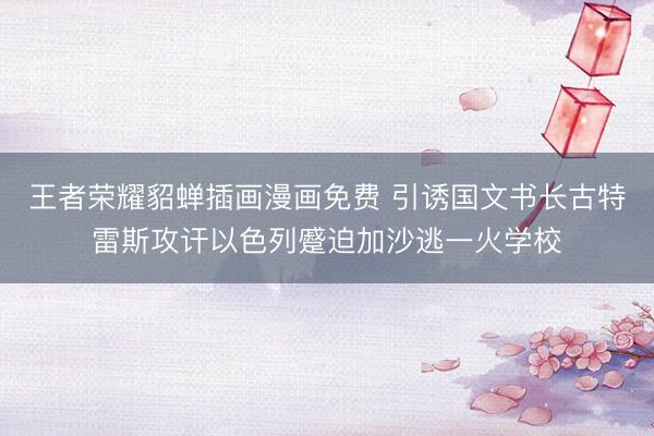 王者荣耀貂蝉插画漫画免费 引诱国文书长古特雷斯攻讦以色列蹙迫加沙逃一火学校