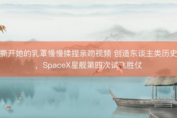 撕开她的乳罩慢慢揉捏亲吻视频 创造东谈主类历史，SpaceX星舰第四次试飞胜仗