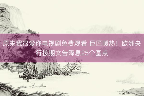原来我很爱你电视剧免费观看 巨匠暖热！欧洲央行按期文告降息25个基点