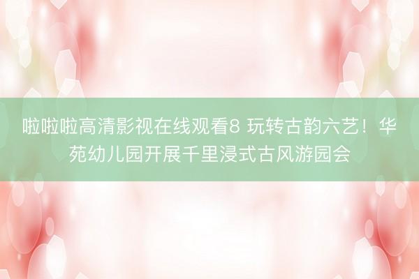 啦啦啦高清影视在线观看8 玩转古韵六艺！华苑幼儿园开展千里浸式古风游园会