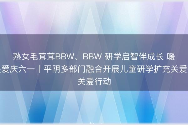 熟女毛茸茸BBW、BBW 研学启智伴成长 暖心关爱庆六一｜平阴多部门融合开展儿童研学扩充关爱行动