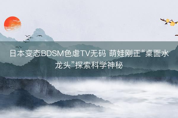 日本变态BDSM色虐TV无码 萌娃刚正“桌面水龙头”探索科学神秘