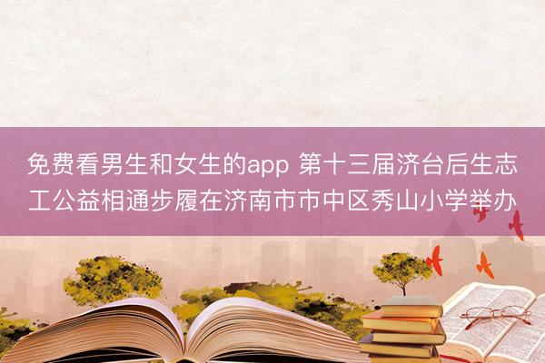 免费看男生和女生的app 第十三届济台后生志工公益相通步履在济南市市中区秀山小学举办