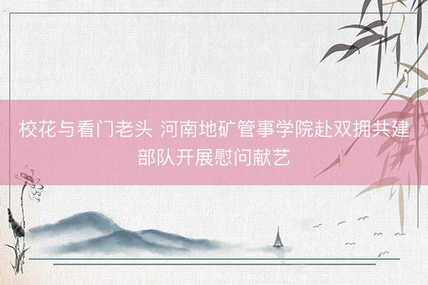校花与看门老头 河南地矿管事学院赴双拥共建部队开展慰问献艺