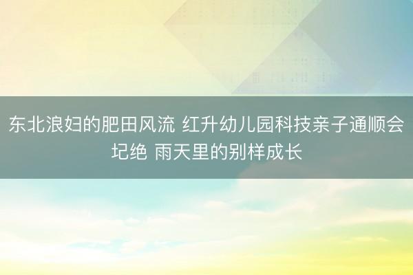东北浪妇的肥田风流 红升幼儿园科技亲子通顺会圮绝 雨天里的别样成长