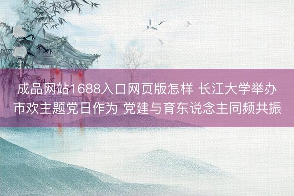 成品网站1688入口网页版怎样 长江大学举办市欢主题党日作为 党建与育东说念主同频共振