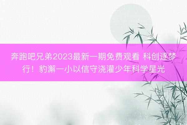 奔跑吧兄弟2023最新一期免费观看 科创逐梦行！豹澥一小以信守浇灌少年科学星光