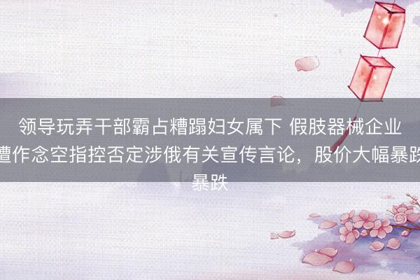 领导玩弄干部霸占糟蹋妇女属下 假肢器械企业遭作念空指控否定涉俄有关宣传言论，股价大幅暴跌