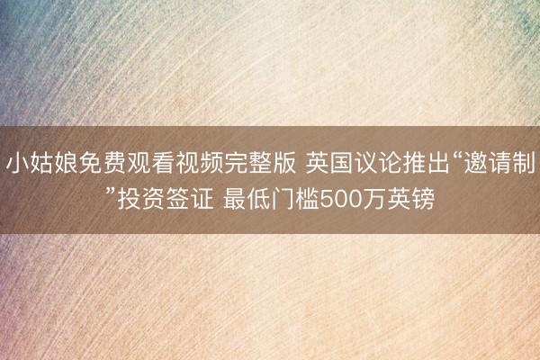 小姑娘免费观看视频完整版 英国议论推出“邀请制”投资签证 最低门槛500万英镑
