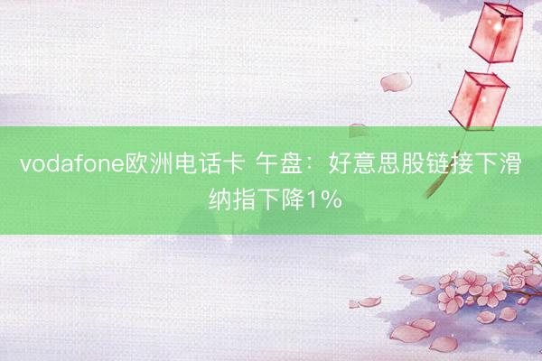 vodafone欧洲电话卡 午盘：好意思股链接下滑 纳指下降1%