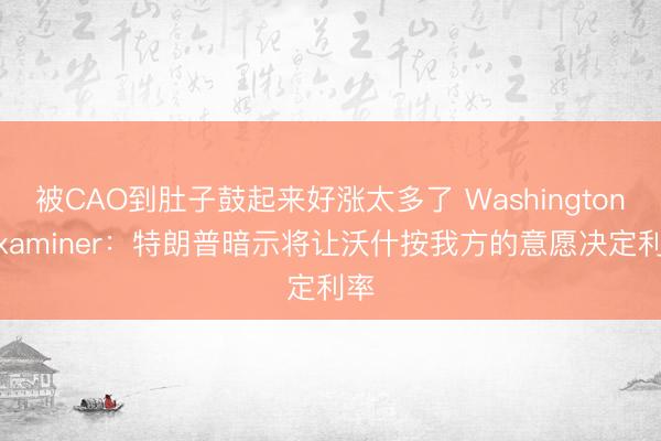 被CAO到肚子鼓起来好涨太多了 Washington Examiner：特朗普暗示将让沃什按我方的意愿决定利率