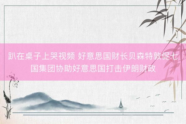 趴在桌子上哭视频 好意思国财长贝森特敦促七国集团协助好意思国打击伊朗财政