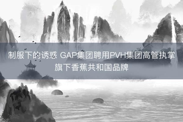 制服下的诱惑 GAP集团聘用PVH集团高管执掌旗下香蕉共和国品牌