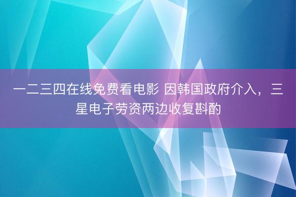 一二三四在线免费看电影 因韩国政府介入，三星电子劳资两边收复斟酌