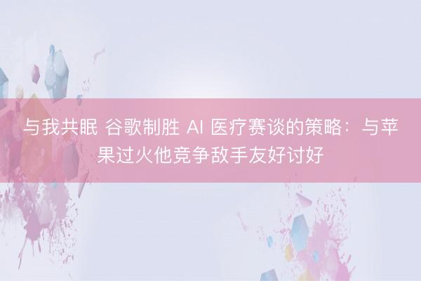 与我共眠 谷歌制胜 AI 医疗赛谈的策略：与苹果过火他竞争敌手友好讨好