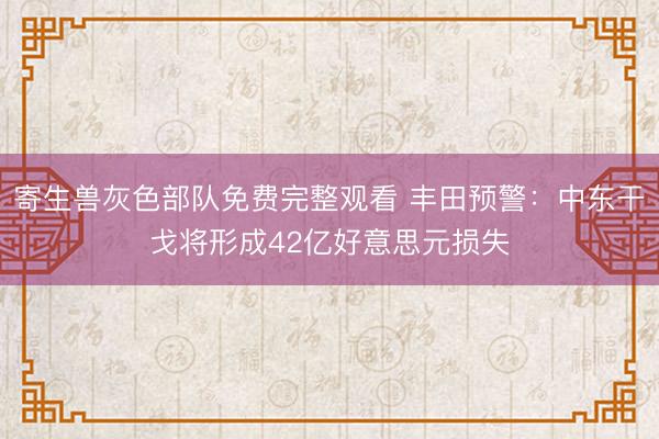 寄生兽灰色部队免费完整观看 丰田预警：中东干戈将形成42亿好意思元损失