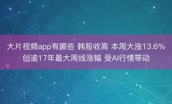 大片视频app有哪些 韩股收高 本周大涨13.6%创逾17年最大周线涨幅 受AI行情带动