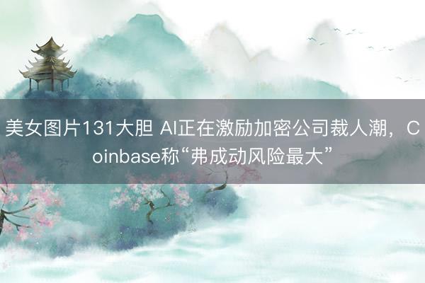 美女图片131大胆 AI正在激励加密公司裁人潮，Coinbase称“弗成动风险最大”