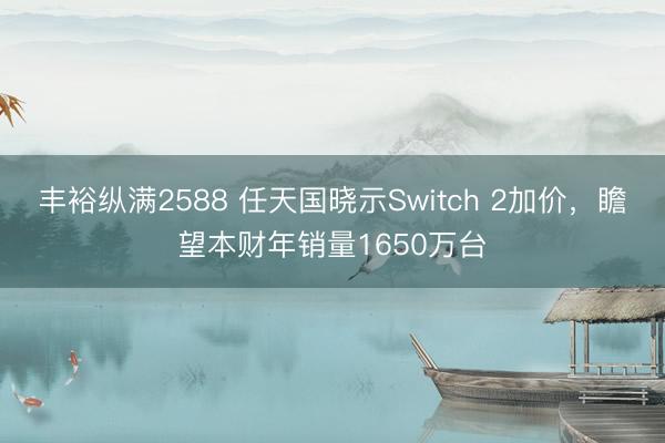 丰裕纵满2588 任天国晓示Switch 2加价，瞻望本财年销量1650万台