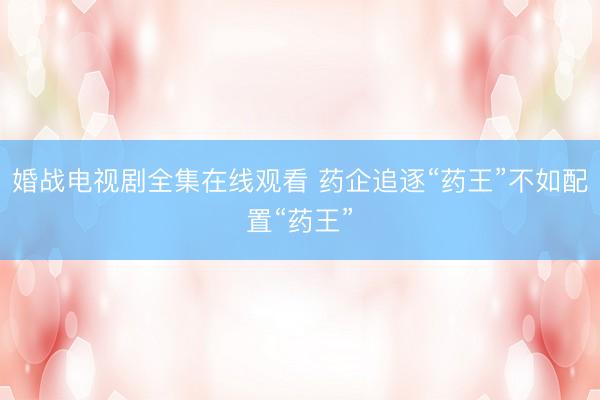 婚战电视剧全集在线观看 药企追逐“药王”不如配置“药王”