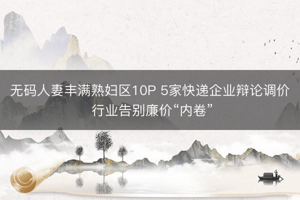 无码人妻丰满熟妇区10P 5家快递企业辩论调价 行业告别廉价“内卷”