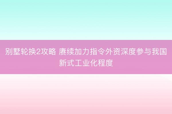 别墅轮换2攻略 赓续加力指令外资深度参与我国新式工业化程度