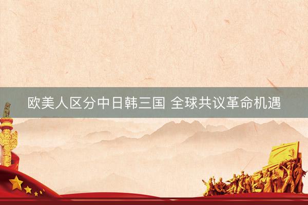 欧美人区分中日韩三国 全球共议革命机遇