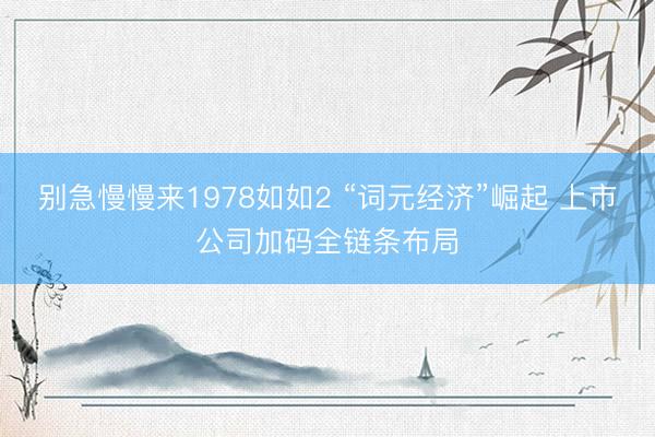 别急慢慢来1978如如2 “词元经济”崛起 上市公司加码全链条布局
