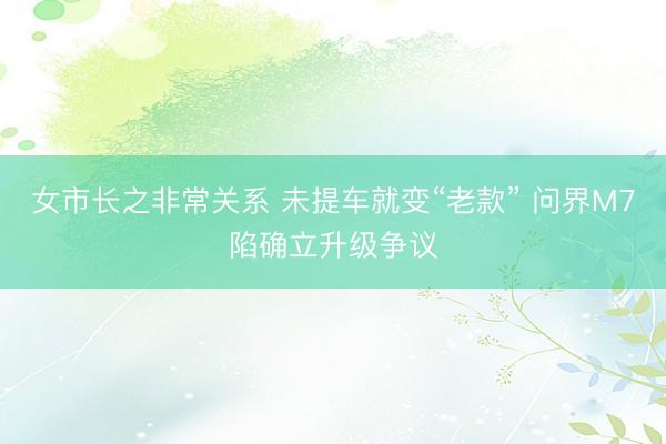 女市长之非常关系 未提车就变“老款” 问界M7陷确立升级争议