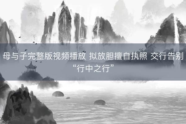 母与子完整版视频播放 拟放胆擅自执照 交行告别“行中之行”