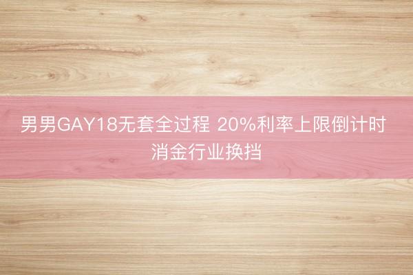 男男GAY18无套全过程 20%利率上限倒计时 消金行业换挡