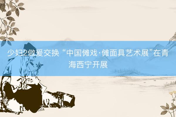 少妇2做爰交换 “中国傩戏·傩面具艺术展”在青海西宁开展