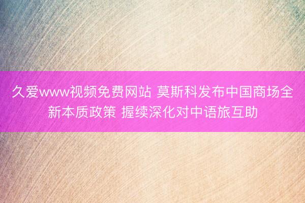 久爱www视频免费网站 莫斯科发布中国商场全新本质政策 握续深化对中语旅互助