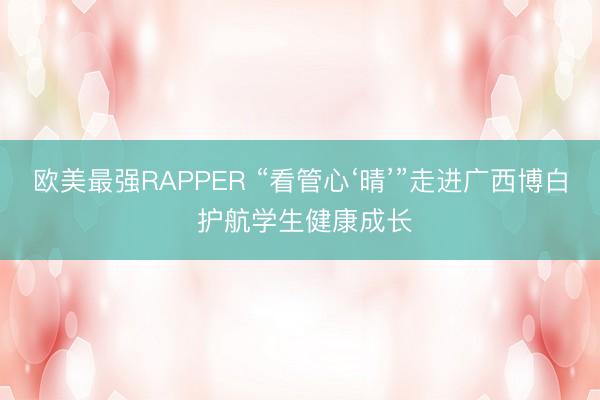 欧美最强RAPPER “看管心‘晴’”走进广西博白 护航学生健康成长