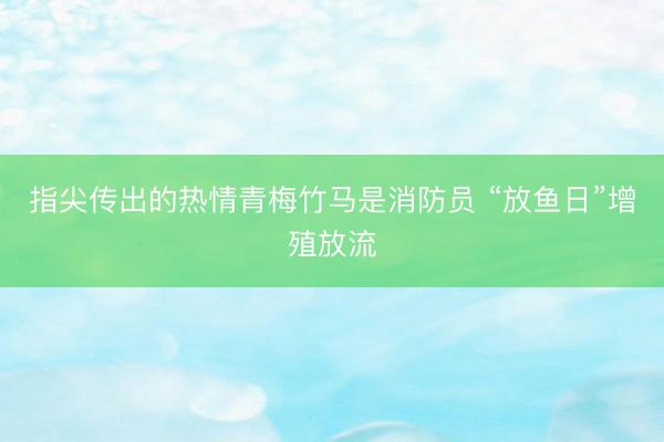指尖传出的热情青梅竹马是消防员 “放鱼日”增殖放流