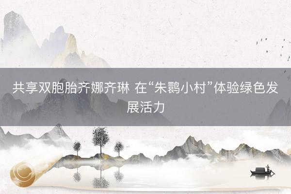 共享双胞胎齐娜齐琳 在“朱鹮小村”体验绿色发展活力