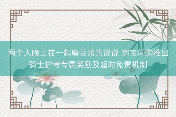 两个人晚上在一起磨豆浆的说说 淘宝闪购推出骑士护考专属奖励及超时免责机制