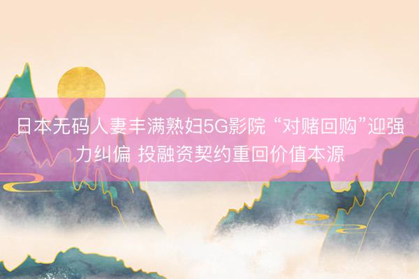 日本无码人妻丰满熟妇5G影院 “对赌回购”迎强力纠偏 投融资契约重回价值本源