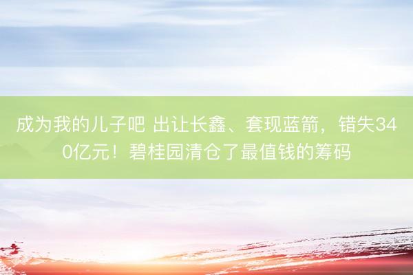 成为我的儿子吧 出让长鑫、套现蓝箭，错失340亿元！碧桂园清仓了最值钱的筹码