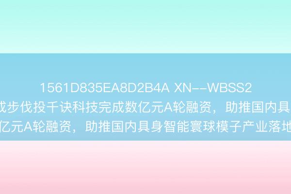 1561D835EA8D2B4A XN--WBSS2PGQEH3BO7CCA 京铭成步伐投千诀科技完成数亿元A轮融资，助推国内具身智能寰球模子产业落地