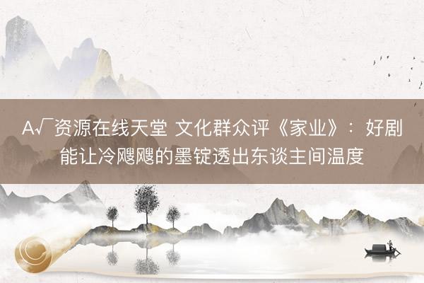 А√资源在线天堂 文化群众评《家业》：好剧能让冷飕飕的墨锭透出东谈主间温度