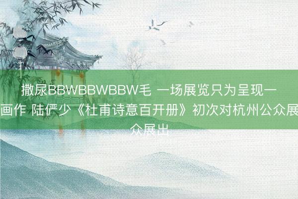 撒尿BBWBBWBBW毛 一场展览只为呈现一件画作 陆俨少《杜甫诗意百开册》初次对杭州公众展出