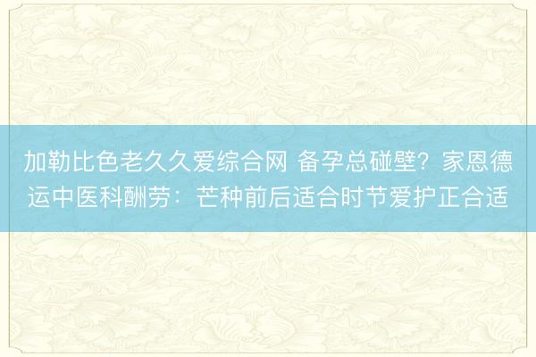加勒比色老久久爱综合网 备孕总碰壁？家恩德运中医科酬劳：芒种前后适合时节爱护正合适