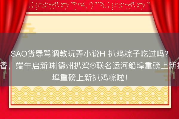 SAO货辱骂调教玩弄小说H 扒鸡粽子吃过吗？粽叶裹卤香，端午启新味|德州扒鸡®联名运河船埠重磅上新扒鸡粽啦！