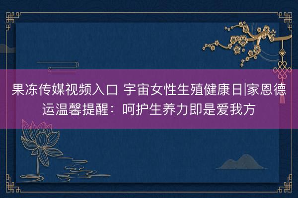 果冻传媒视频入口 宇宙女性生殖健康日|家恩德运温馨提醒：呵护生养力即是爱我方