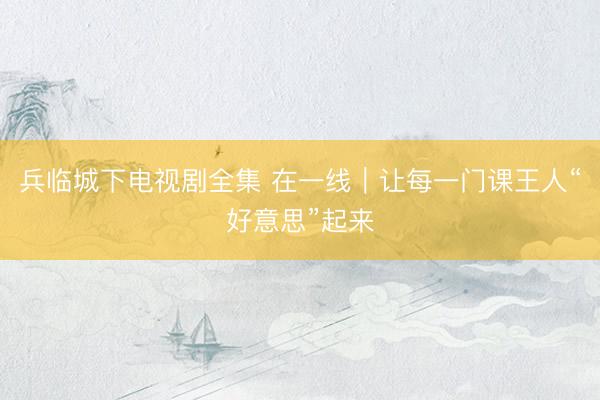 兵临城下电视剧全集 在一线｜让每一门课王人“好意思”起来