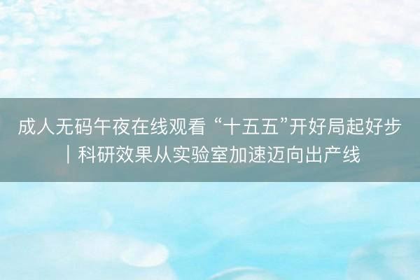 成人无码午夜在线观看 “十五五”开好局起好步｜科研效果从实验室加速迈向出产线